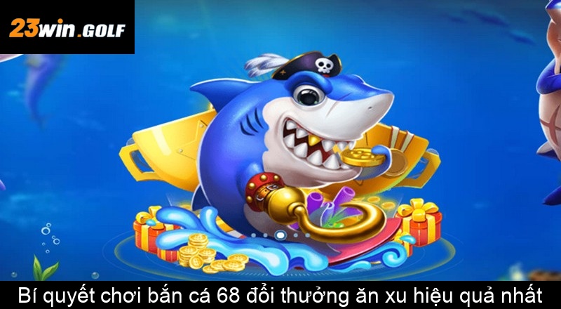 Bí quyết chơi bắn cá 68 đổi thưởng ăn xu hiệu quả nhất